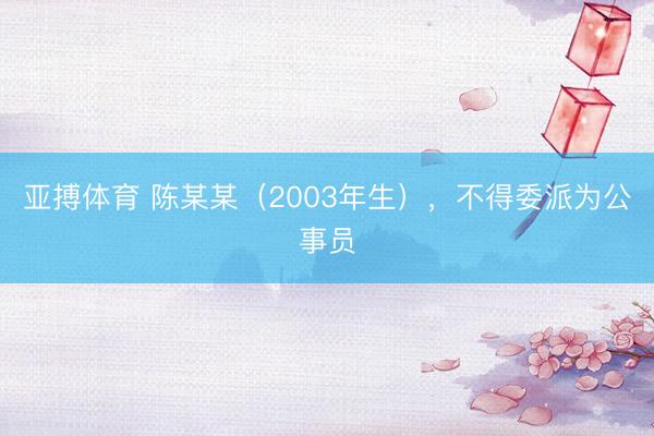 亚搏体育 陈某某(2003年生),不得委派为公事员