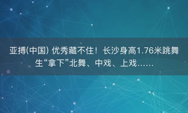 亚搏(中国) 优秀藏不住！长沙身高1.76米跳舞生“拿下”北舞、中戏、上戏……
