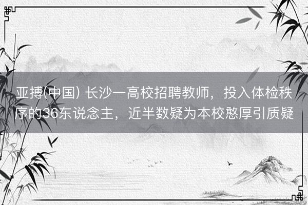 亚搏(中国) 长沙一高校招聘教师，投入体检秩序的36东说念主，近半数疑为本校憨厚引质疑