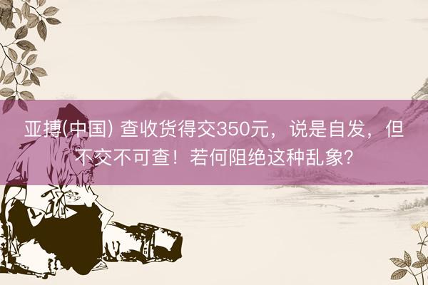 亚搏(中国) 查收货得交350元，说是自发，但不交不可查！若何阻绝这种乱象？
