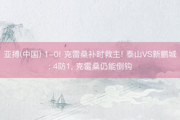 亚搏(中国) 1-0! 克雷桑补时救主! 泰山VS新鹏城: 4防1, 克雷桑仍能倒钩
