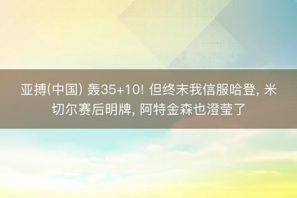亚搏(中国) 轰35+10! 但终末我信服哈登, 米切尔赛后明牌, 阿特金森也澄莹了