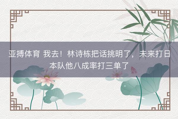 亚搏体育 我去！林诗栋把话挑明了，未来打日本队他八成率打三单了