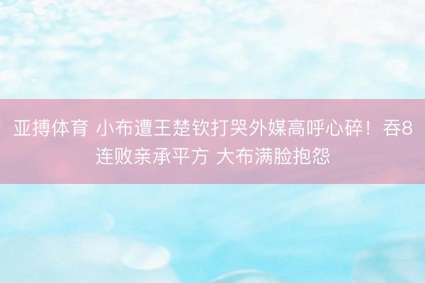 亚搏体育 小布遭王楚钦打哭外媒高呼心碎！吞8连败亲承平方 大布满脸抱怨