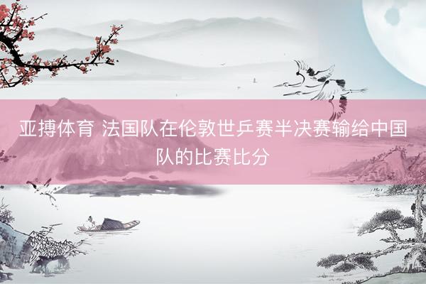 亚搏体育 法国队在伦敦世乒赛半决赛输给中国队的比赛比分