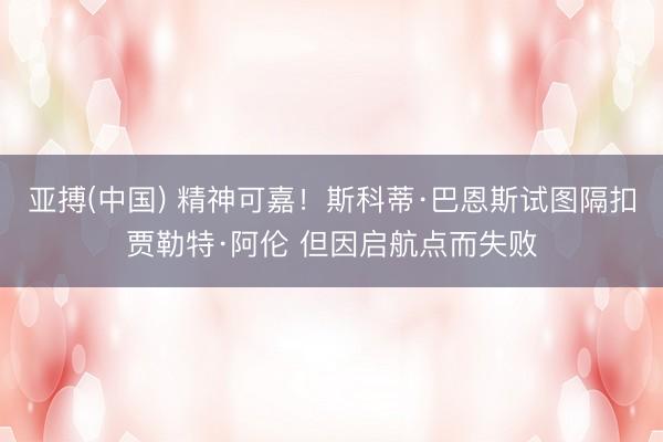 亚搏(中国) 精神可嘉！斯科蒂·巴恩斯试图隔扣贾勒特·阿伦 但因启航点而失败