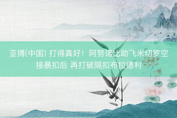 亚搏(中国) 打得真好！阿努诺比助飞米切罗空接暴扣后 再打破隔扣布拉德利