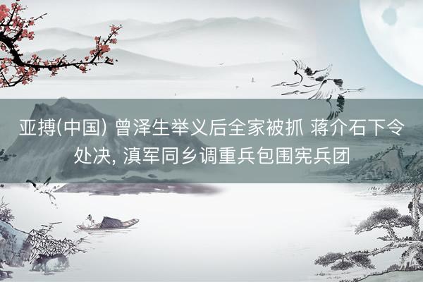 亚搏(中国) 曾泽生举义后全家被抓 蒋介石下令处决， 滇军同乡调重兵包围宪兵团