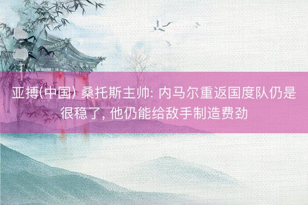 亚搏(中国) 桑托斯主帅: 内马尔重返国度队仍是很稳了， 他仍能给敌手制造费劲