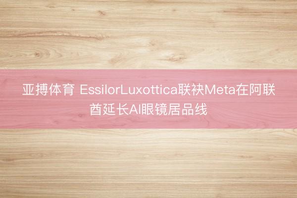 亚搏体育 EssilorLuxottica联袂Meta在阿联酋延长AI眼镜居品线
