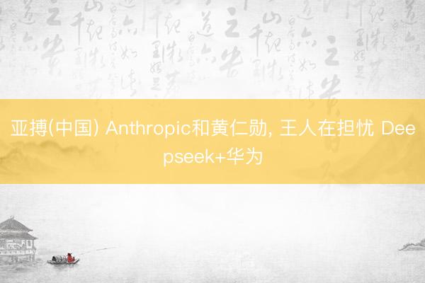 亚搏(中国) Anthropic和黄仁勋， 王人在担忧 Deepseek+华为