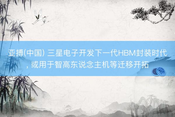 亚搏(中国) 三星电子开发下一代HBM封装时代， 或用于智高东说念主机等迁移开拓