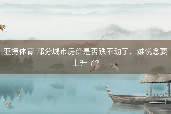 亚搏体育 部分城市房价是否跌不动了，难说念要上升了？