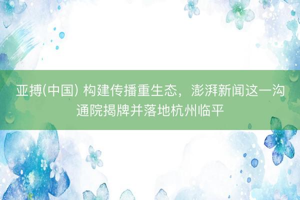亚搏(中国) 构建传播重生态，澎湃新闻这一沟通院揭牌并落地杭州临平