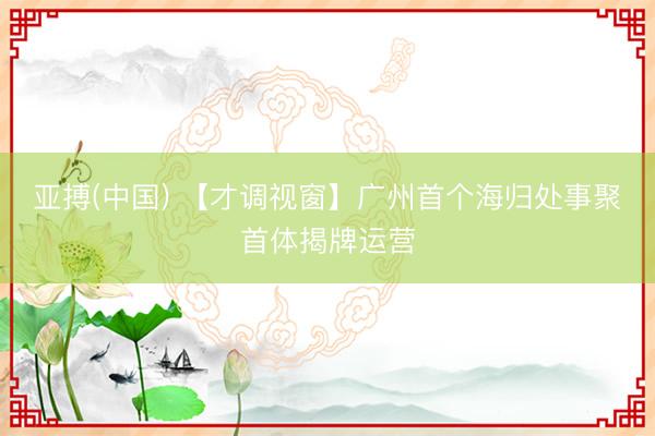 亚搏(中国) 【才调视窗】广州首个海归处事聚首体揭牌运营