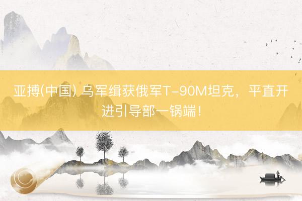 亚搏(中国) 乌军缉获俄军T-90M坦克，平直开进引导部一锅端！