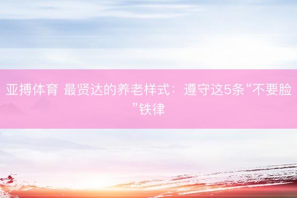 亚搏体育 最贤达的养老样式:遵守这5条“不要脸”铁律