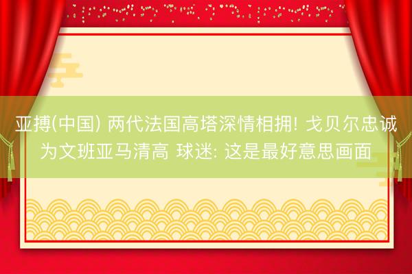 亚搏(中国) 两代法国高塔深情相拥! 戈贝尔忠诚为文班亚马清高 球迷: 这是最好意思画面