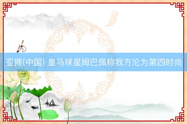 亚搏(中国) 皇马球星姆巴佩称我方沦为第四时尚