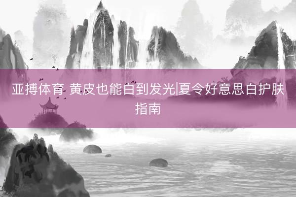 亚搏体育 黄皮也能白到发光|夏令好意思白护肤指南