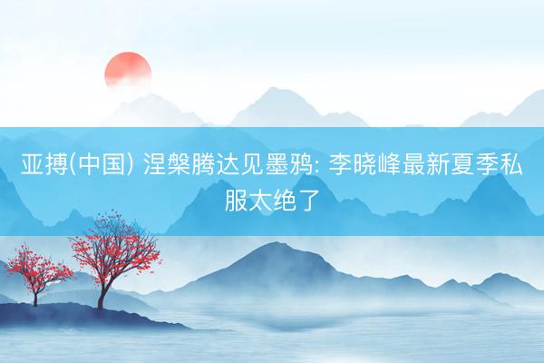 亚搏(中国) 涅槃腾达见墨鸦: 李晓峰最新夏季私服太绝了