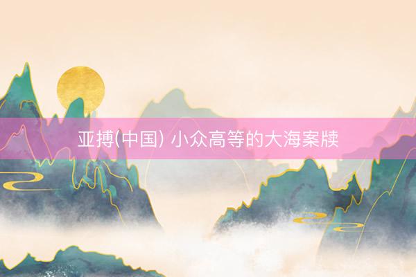 亚搏(中国) 小众高等的大海案牍