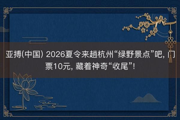 亚搏(中国) 2026夏令来趟杭州“绿野景点”吧， 门票10元， 藏着神奇“收尾”!