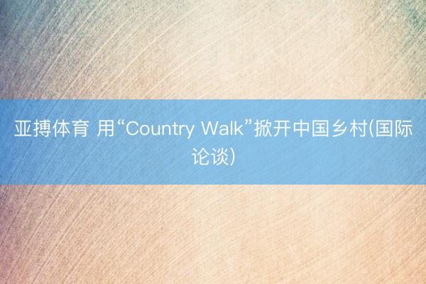 亚搏体育 用“Country Walk”掀开中国乡村(国际论谈)