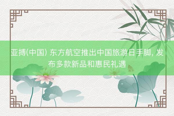 亚搏(中国) 东方航空推出中国旅游日手脚， 发布多款新品和惠民礼遇