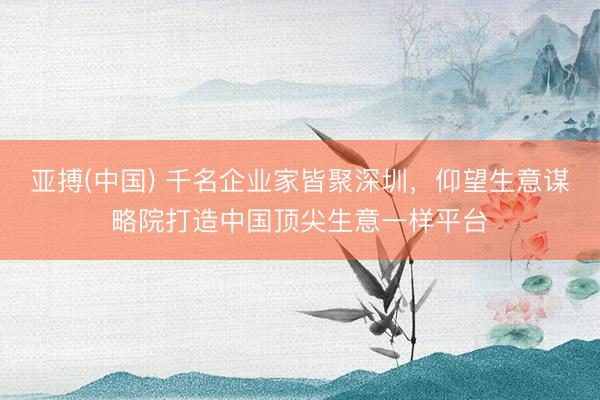 亚搏(中国) 千名企业家皆聚深圳，仰望生意谋略院打造中国顶尖生意一样平台