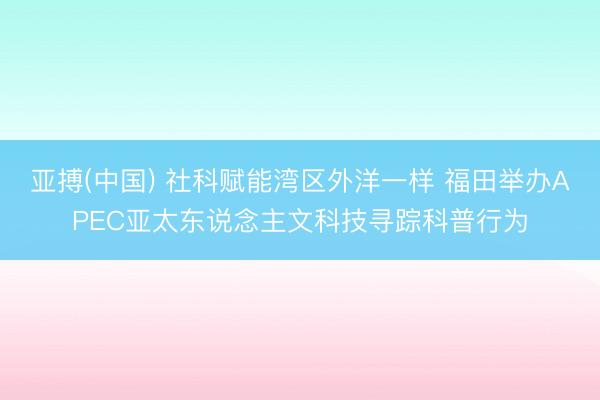 亚搏(中国) 社科赋能湾区外洋一样 福田举办APEC亚太东说念主文科技寻踪科普行为