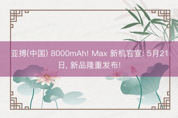 亚搏(中国) 8000mAh! Max 新机官宣: 5月21日， 新品隆重发布!
