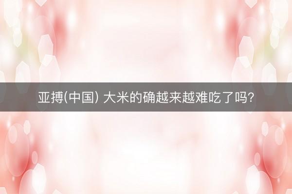 亚搏(中国) 大米的确越来越难吃了吗？