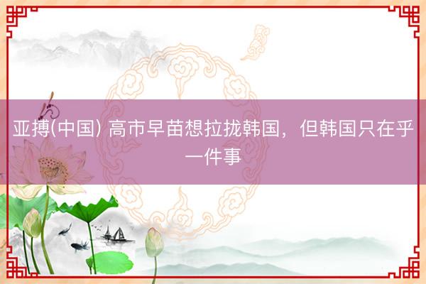 亚搏(中国) 高市早苗想拉拢韩国，但韩国只在乎一件事
