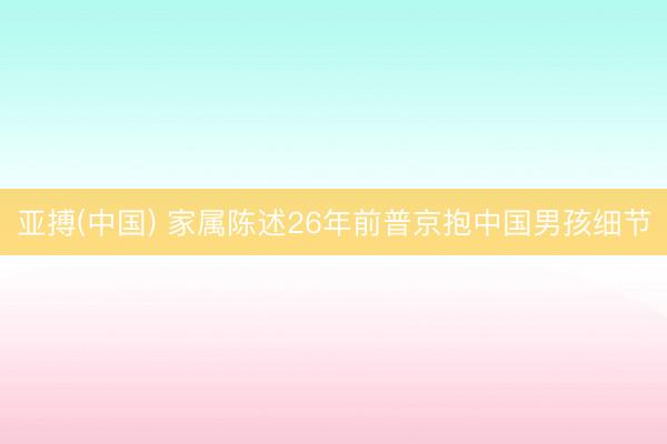 亚搏(中国) 家属陈述26年前普京抱中国男孩细节