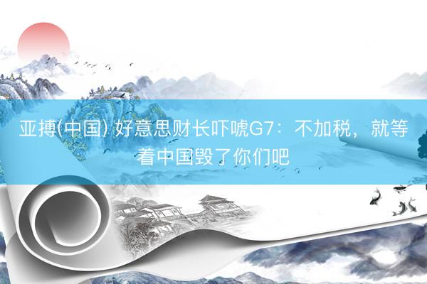 亚搏(中国) 好意思财长吓唬G7：不加税，就等着中国毁了你们吧