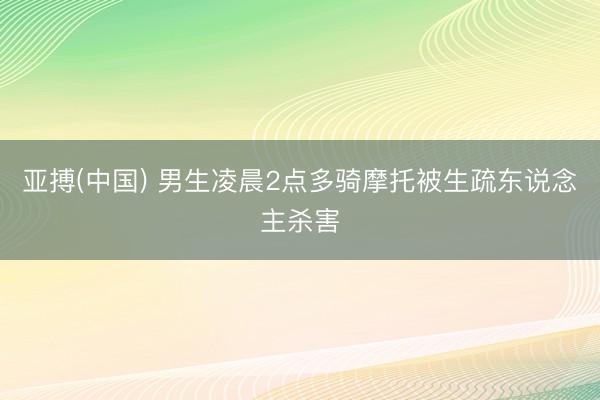 亚搏(中国) 男生凌晨2点多骑摩托被生疏东说念主杀害