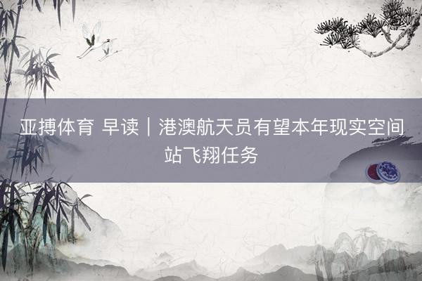 亚搏体育 早读｜港澳航天员有望本年现实空间站飞翔任务