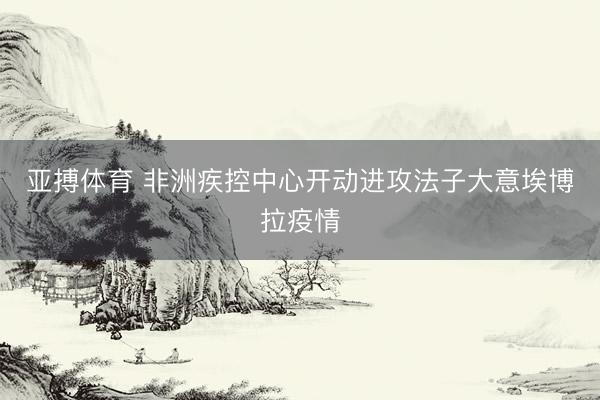 亚搏体育 非洲疾控中心开动进攻法子大意埃博拉疫情