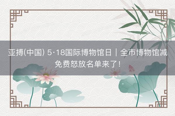 亚搏(中国) 5·18国际博物馆日｜全市博物馆减免费怒放名单来了！