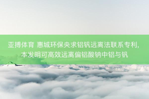 亚搏体育 惠城环保央求铝钒远离法联系专利， 本发明可高效远离偏铝酸钠中铝与钒