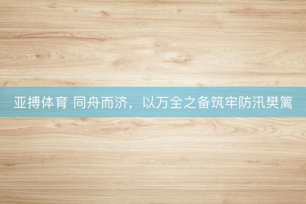 亚搏体育 同舟而济，以万全之备筑牢防汛樊篱