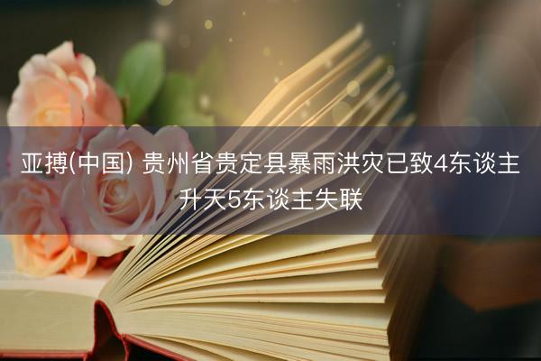 亚搏(中国) 贵州省贵定县暴雨洪灾已致4东谈主升天5东谈主失联