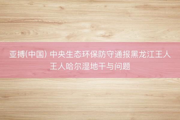亚搏(中国) 中央生态环保防守通报黑龙江王人王人哈尔湿地干与问题
