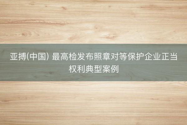 亚搏(中国) 最高检发布照章对等保护企业正当权利典型案例