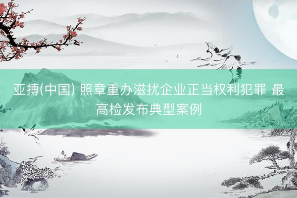 亚搏(中国) 照章重办滋扰企业正当权利犯罪 最高检发布典型案例