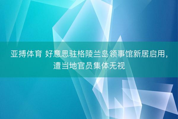 亚搏体育 好意思驻格陵兰岛领事馆新居启用，遭当地官员集体无视