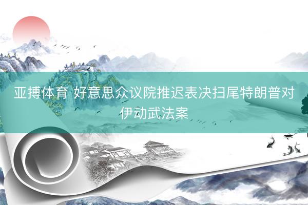 亚搏体育 好意思众议院推迟表决扫尾特朗普对伊动武法案