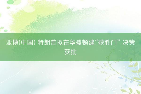 亚搏(中国) 特朗普拟在华盛顿建“获胜门” 决策获批