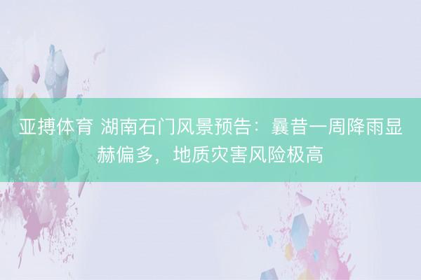 亚搏体育 湖南石门风景预告：曩昔一周降雨显赫偏多，地质灾害风险极高